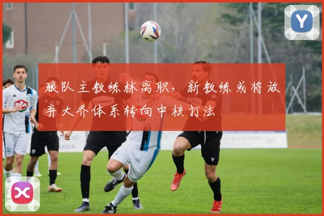狼队主教练林离职，新教练或将放弃大乔体系转向中核打法