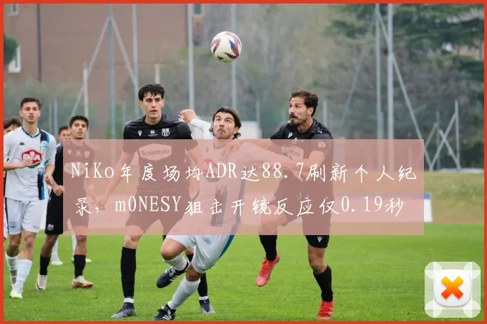NiKo年度场均ADR达88.7刷新个人纪录,m0NESY狙击开镜反应仅0.19秒领跑群雄__br_