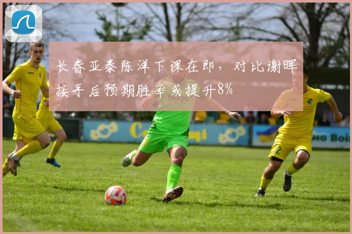 长春亚泰陈洋下课在即,对比谢晖接手后预期胜率或提升8%