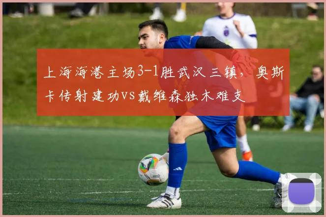 上海海港主场3-1胜武汉三镇,奥斯卡传射建功vs戴维森独木难支