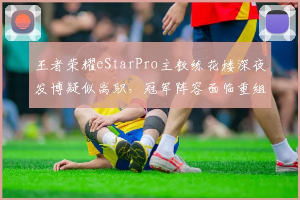 王者荣耀eStarPro主教练花楼深夜发博疑似离职,冠军阵容面临重组?