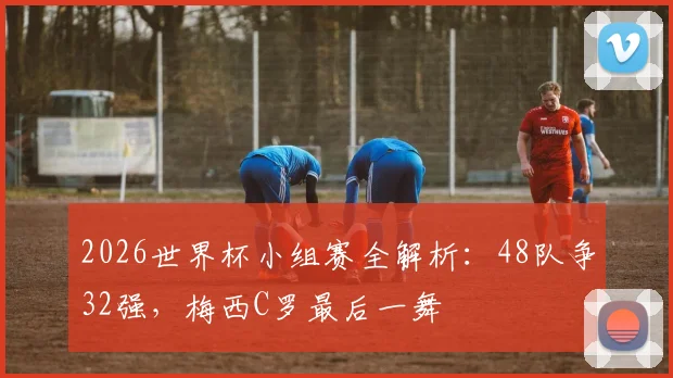 2026世界杯小组赛全解析:48队争32强,梅西C罗最后一舞