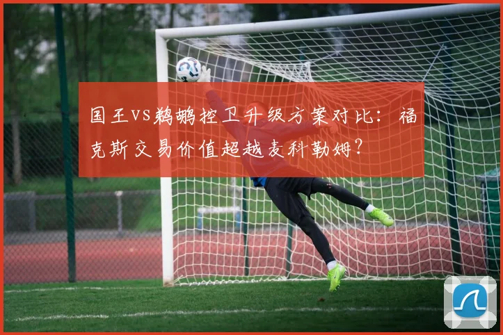 国王vs鹈鹕控卫升级方案对比:福克斯交易价值超越麦科勒姆?